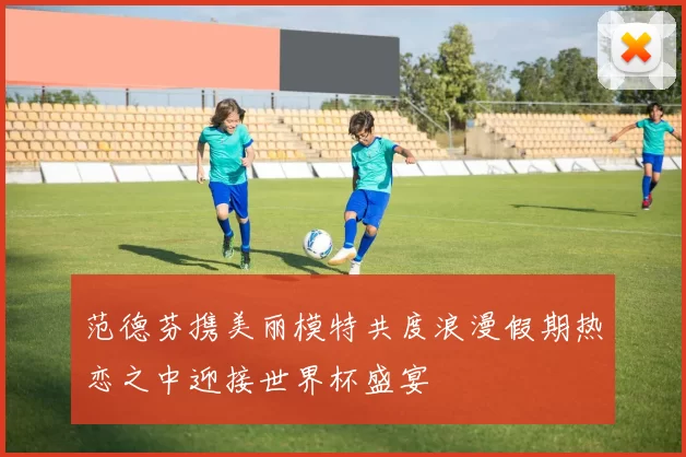 范德芬携美丽模特共度浪漫假期热恋之中迎接世界杯盛宴
