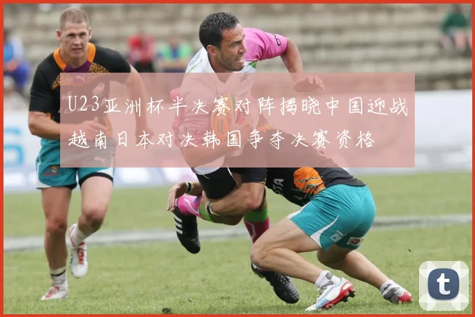 U23亚洲杯半决赛对阵揭晓中国迎战越南日本对决韩国争夺决赛资格