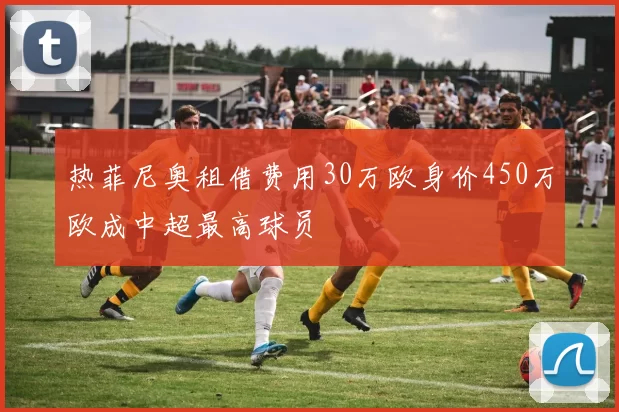 热菲尼奥租借费用30万欧身价450万欧成中超最高球员
