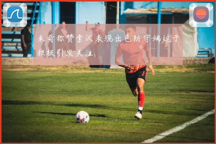 米奇称赞索汉表现出色防守端过于积极引发关注