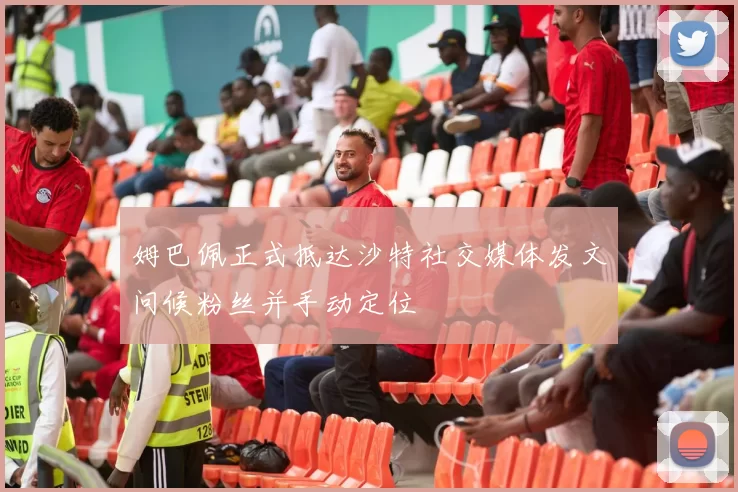 姆巴佩正式抵达沙特社交媒体发文问候粉丝并手动定位