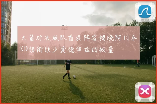火箭对决狼队首发阵容揭晓阿门和KD领衔缺少爱德华兹的较量