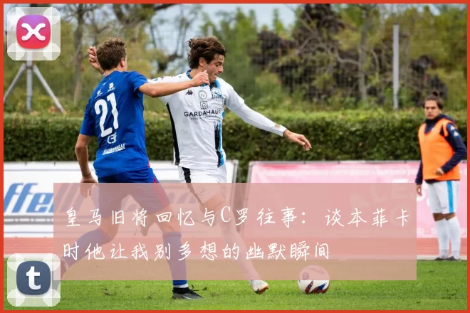 皇马旧将回忆与C罗往事：谈本菲卡时他让我别多想的幽默瞬间