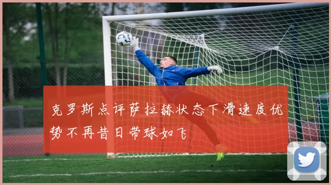 克罗斯点评萨拉赫状态下滑速度优势不再昔日带球如飞