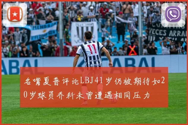名嘴夏普评论LBJ41岁仍被期待如20岁球员乔科未曾遭遇相同压力