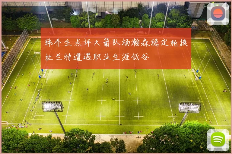韩乔生点评火箭队杨瀚森稳定轮换杜兰特遭遇职业生涯低谷