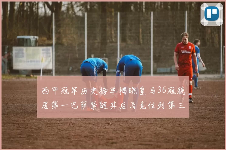 西甲冠军历史榜单揭晓皇马36冠稳居第一巴萨紧随其后马竞位列第三