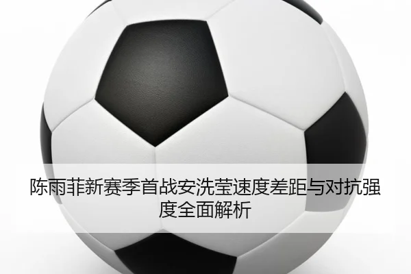 陈雨菲新赛季首战安洗莹速度差距与对抗强度全面解析